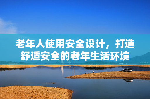 老年人使用安全设计，打造舒适安全的老年生活环境
