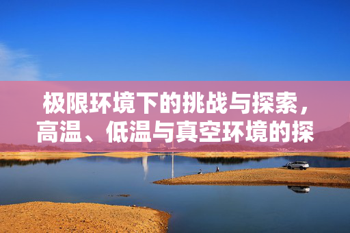 极限环境下的挑战与探索，高温、低温与真空环境的探索之旅