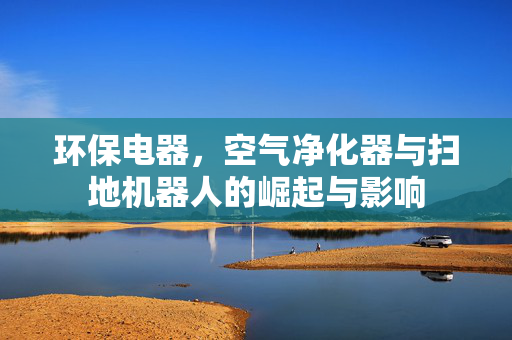 环保电器，空气净化器与扫地机器人的崛起与影响