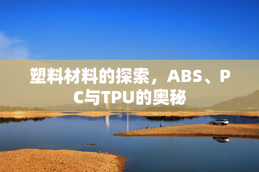 塑料材料的探索，ABS、PC与TPU的奥秘