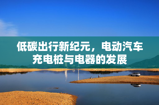 低碳出行新纪元，电动汽车充电桩与电器的发展