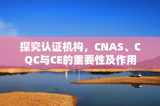 探究认证机构，CNAS、CQC与CE的重要性及作用