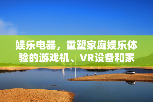 娱乐电器，重塑家庭娱乐体验的游戏机、VR设备和家庭影院