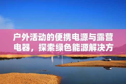 户外活动的便携电源与露营电器，探索绿色能源解决方案