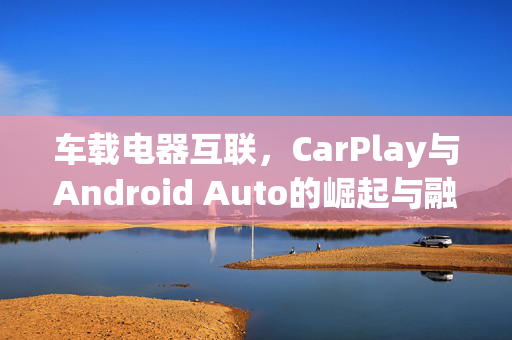 车载电器互联，CarPlay与Android Auto的崛起与融合