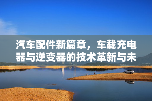 汽车配件新篇章，车载充电器与逆变器的技术革新与未来发展