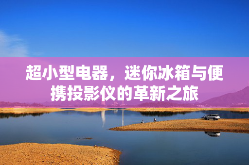 超小型电器，迷你冰箱与便携投影仪的革新之旅