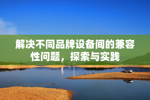 解决不同品牌设备间的兼容性问题，探索与实践