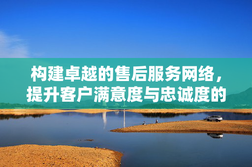 构建卓越的售后服务网络，提升客户满意度与忠诚度的关键