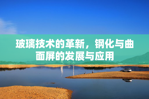 玻璃技术的革新，钢化与曲面屏的发展与应用