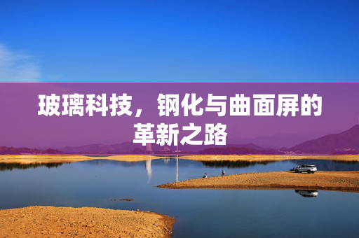 玻璃科技，钢化与曲面屏的革新之路