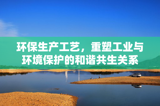 环保生产工艺，重塑工业与环境保护的和谐共生关系