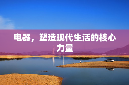电器，塑造现代生活的核心力量