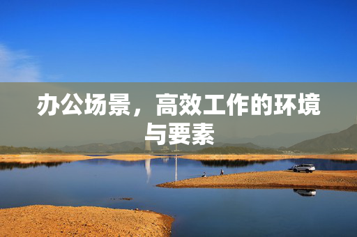 办公场景，高效工作的环境与要素