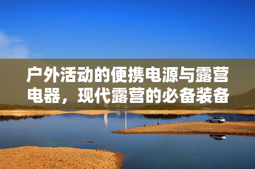 户外活动的便携电源与露营电器，现代露营的必备装备