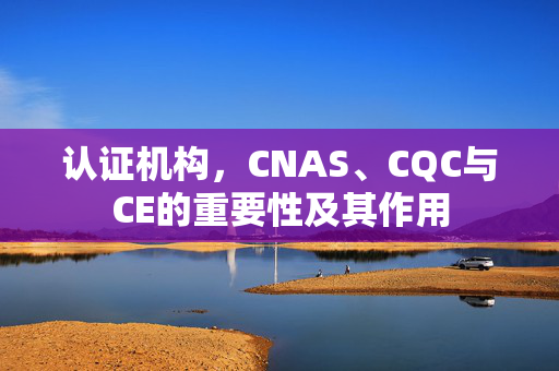 认证机构，CNAS、CQC与CE的重要性及其作用