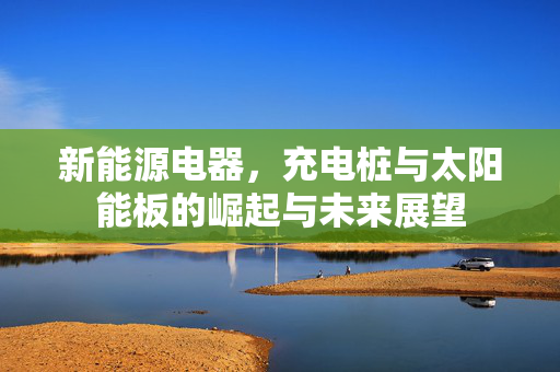 新能源电器，充电桩与太阳能板的崛起与未来展望