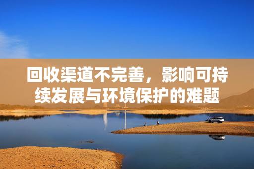 回收渠道不完善，影响可持续发展与环境保护的难题