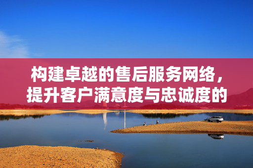 构建卓越的售后服务网络，提升客户满意度与忠诚度的关键