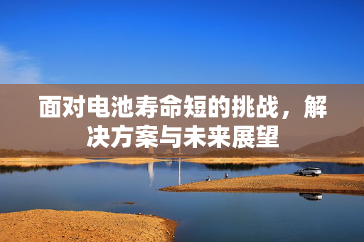 面对电池寿命短的挑战，解决方案与未来展望