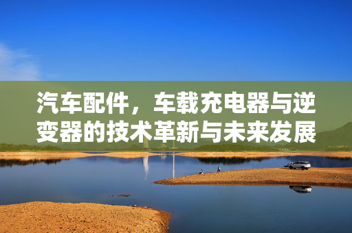汽车配件，车载充电器与逆变器的技术革新与未来发展