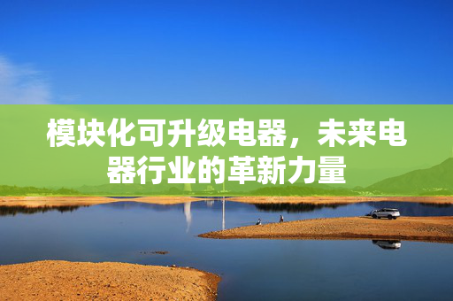 模块化可升级电器，未来电器行业的革新力量