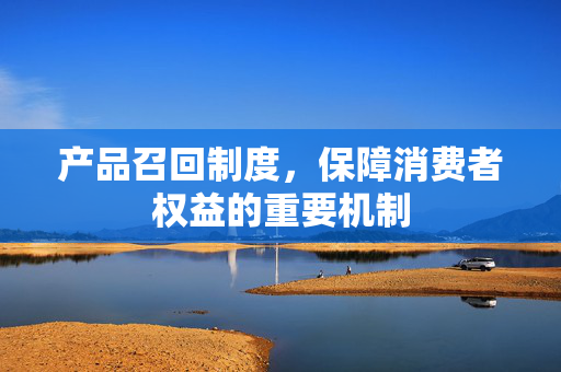 产品召回制度，保障消费者权益的重要机制