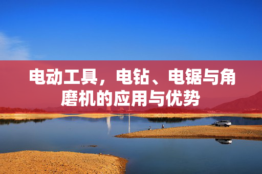 电动工具，电钻、电锯与角磨机的应用与优势