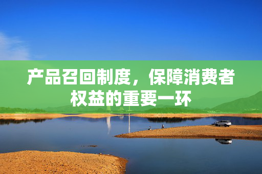 产品召回制度，保障消费者权益的重要一环