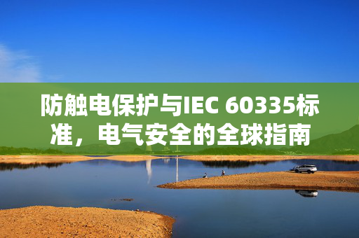 防触电保护与IEC 60335标准，电气安全的全球指南