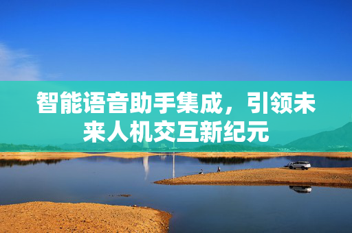 智能语音助手集成，引领未来人机交互新纪元
