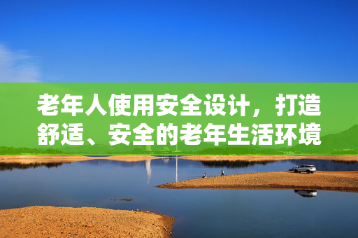 老年人使用安全设计，打造舒适、安全的老年生活环境