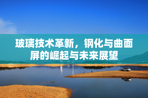 玻璃技术革新，钢化与曲面屏的崛起与未来展望