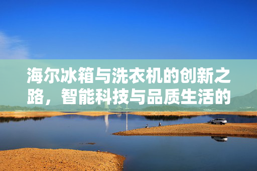 海尔冰箱与洗衣机的创新之路，智能科技与品质生活的完美结合
