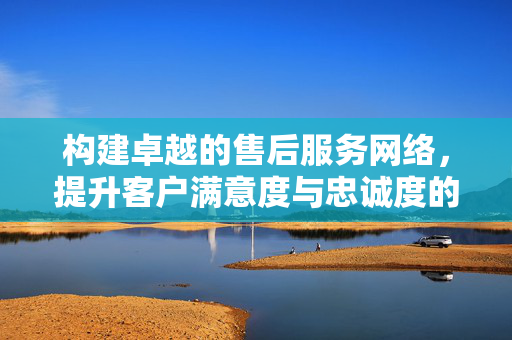 构建卓越的售后服务网络，提升客户满意度与忠诚度的关键