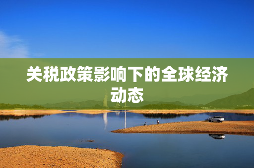 关税政策影响下的全球经济动态