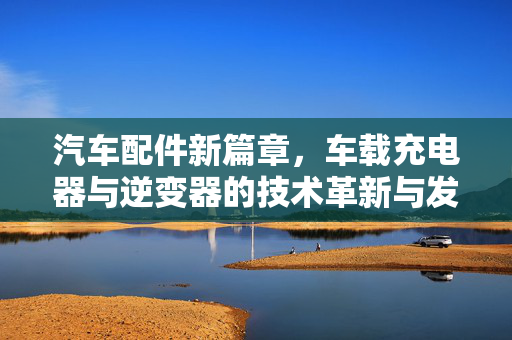 汽车配件新篇章，车载充电器与逆变器的技术革新与发展趋势