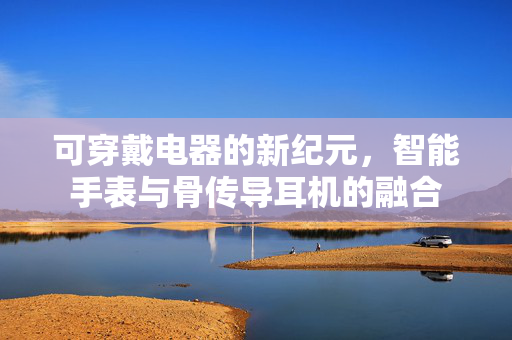 可穿戴电器的新纪元，智能手表与骨传导耳机的融合