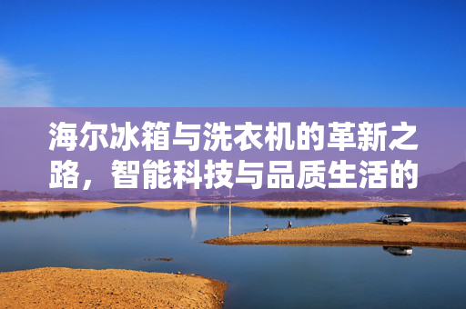 海尔冰箱与洗衣机的革新之路，智能科技与品质生活的并行
