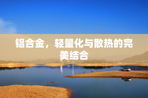 铝合金，轻量化与散热的完美结合
