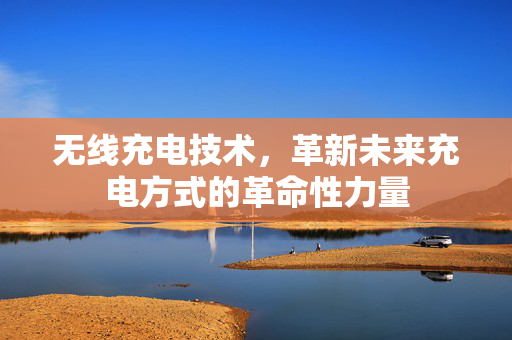 无线充电技术，革新未来充电方式的革命性力量