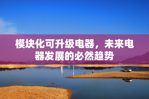 模块化可升级电器，未来电器发展的必然趋势