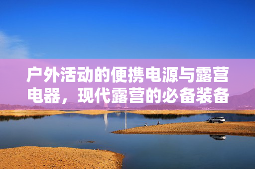 户外活动的便携电源与露营电器，现代露营的必备装备