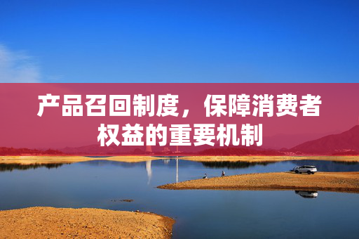 产品召回制度，保障消费者权益的重要机制