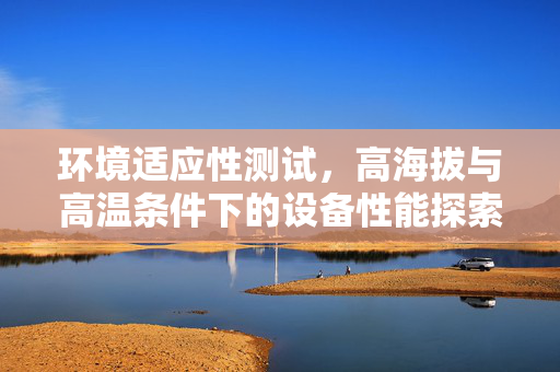 环境适应性测试，高海拔与高温条件下的设备性能探索