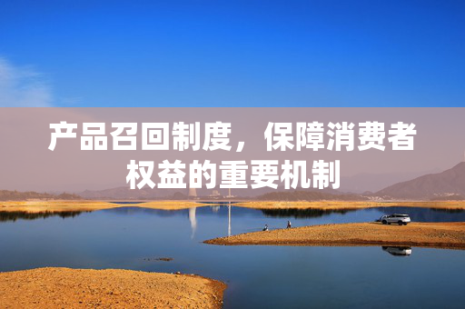 产品召回制度，保障消费者权益的重要机制