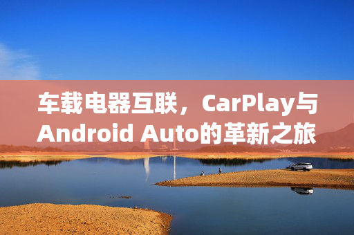 车载电器互联，CarPlay与Android Auto的革新之旅