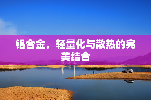 铝合金，轻量化与散热的完美结合