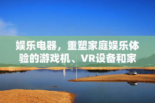 娱乐电器，重塑家庭娱乐体验的游戏机、VR设备和家庭影院