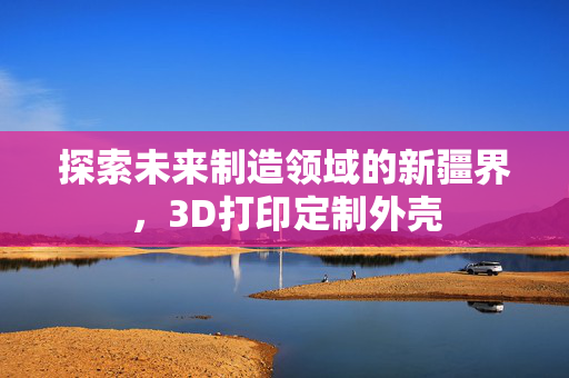 探索未来制造领域的新疆界，3D打印定制外壳